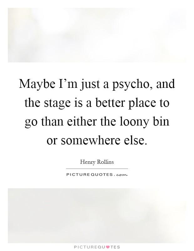 Maybe I'm just a psycho, and the stage is a better place to go than either the loony bin or somewhere else. Picture Quote #1