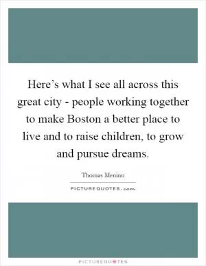 Here’s what I see all across this great city - people working together to make Boston a better place to live and to raise children, to grow and pursue dreams Picture Quote #1