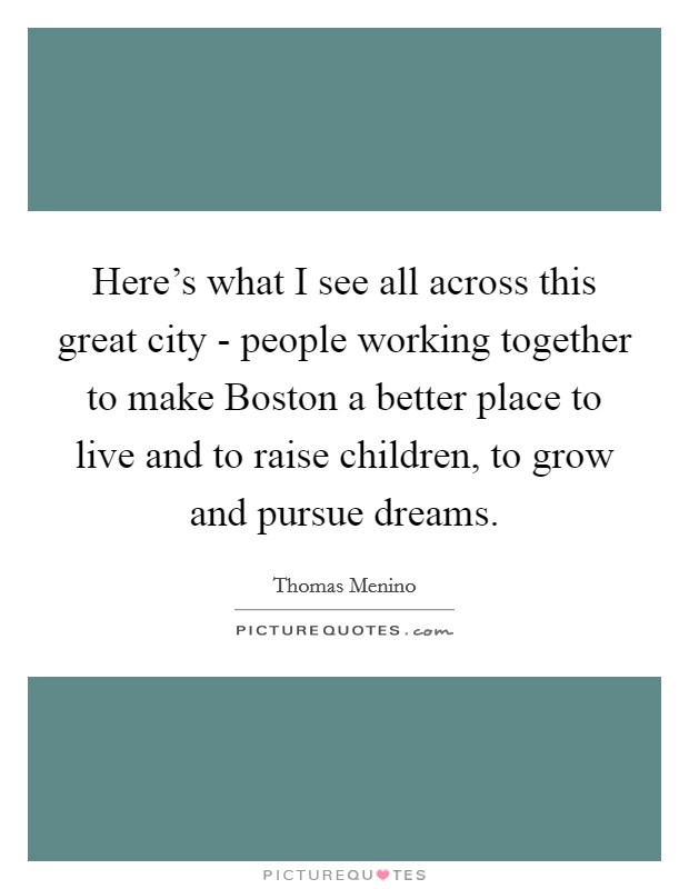 Here's what I see all across this great city - people working together to make Boston a better place to live and to raise children, to grow and pursue dreams. Picture Quote #1