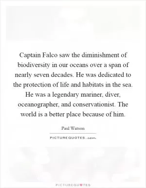 Captain Falco saw the diminishment of biodiversity in our oceans over a span of nearly seven decades. He was dedicated to the protection of life and habitats in the sea. He was a legendary mariner, diver, oceanographer, and conservationist. The world is a better place because of him Picture Quote #1