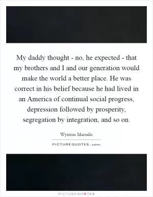 My daddy thought - no, he expected - that my brothers and I and our generation would make the world a better place. He was correct in his belief because he had lived in an America of continual social progress, depression followed by prosperity, segregation by integration, and so on Picture Quote #1