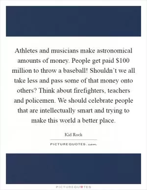 Athletes and musicians make astronomical amounts of money. People get paid $100 million to throw a baseball! Shouldn’t we all take less and pass some of that money onto others? Think about firefighters, teachers and policemen. We should celebrate people that are intellectually smart and trying to make this world a better place Picture Quote #1
