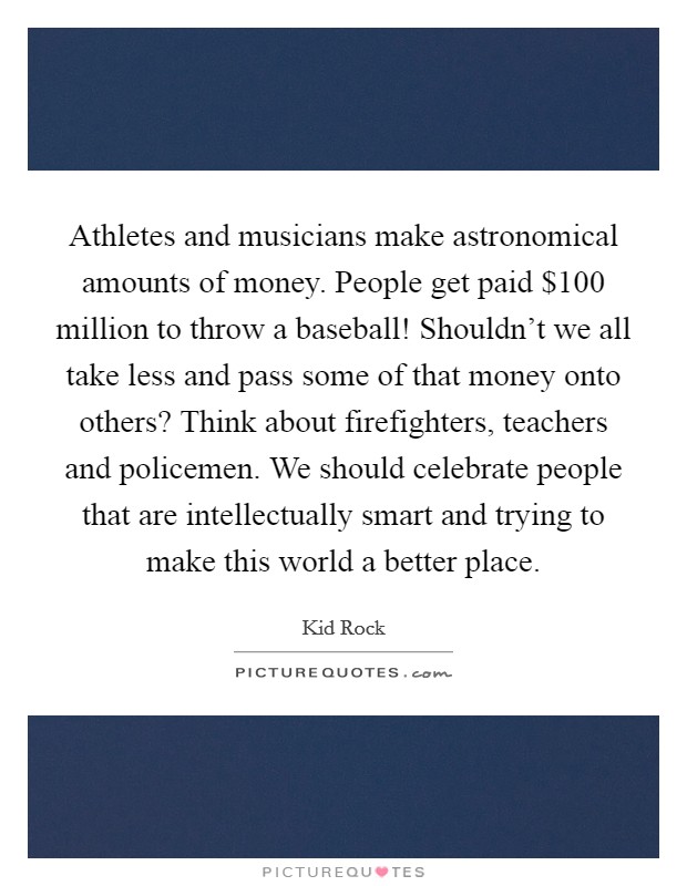 Athletes and musicians make astronomical amounts of money. People get paid $100 million to throw a baseball! Shouldn't we all take less and pass some of that money onto others? Think about firefighters, teachers and policemen. We should celebrate people that are intellectually smart and trying to make this world a better place. Picture Quote #1