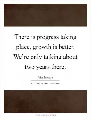 There is progress taking place, growth is better. We’re only talking about two years there Picture Quote #1