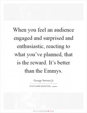 When you feel an audience engaged and surprised and enthusiastic, reacting to what you’ve planned, that is the reward. It’s better than the Emmys Picture Quote #1