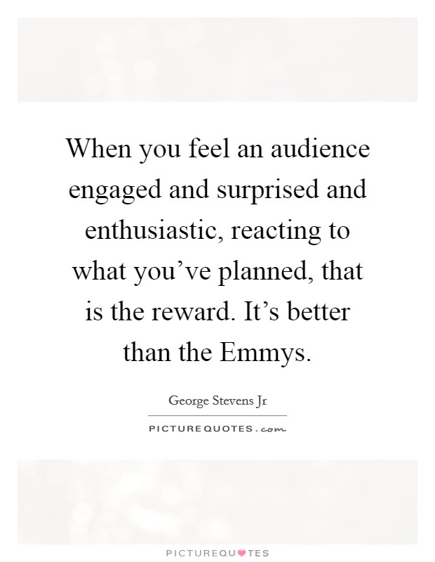 When you feel an audience engaged and surprised and enthusiastic, reacting to what you've planned, that is the reward. It's better than the Emmys. Picture Quote #1