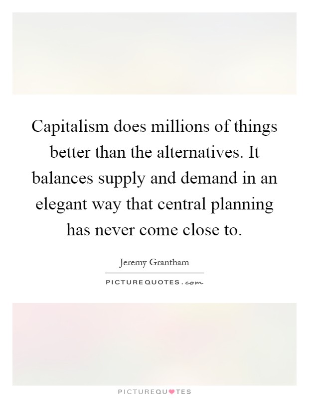 Capitalism does millions of things better than the alternatives. It balances supply and demand in an elegant way that central planning has never come close to. Picture Quote #1