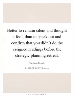 Better to remain silent and thought a fool, than to speak out and confirm that you didn’t do the assigned readings before the strategic planning retreat Picture Quote #1