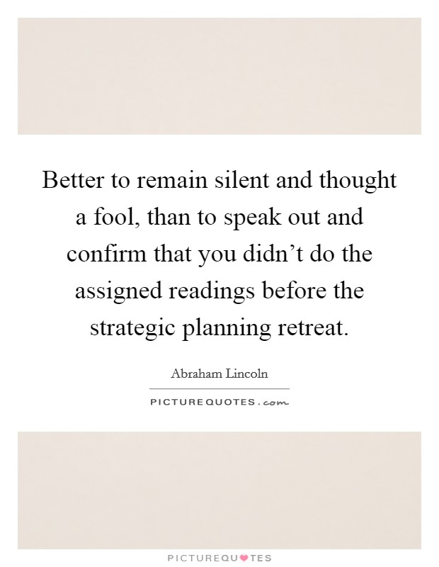 Better to remain silent and thought a fool, than to speak out and confirm that you didn't do the assigned readings before the strategic planning retreat. Picture Quote #1
