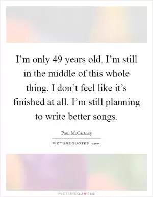 I’m only 49 years old. I’m still in the middle of this whole thing. I don’t feel like it’s finished at all. I’m still planning to write better songs Picture Quote #1