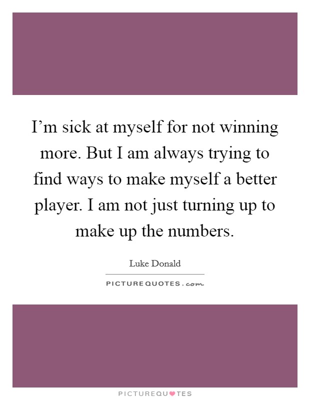 I'm sick at myself for not winning more. But I am always trying to find ways to make myself a better player. I am not just turning up to make up the numbers. Picture Quote #1