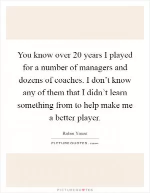 You know over 20 years I played for a number of managers and dozens of coaches. I don’t know any of them that I didn’t learn something from to help make me a better player Picture Quote #1
