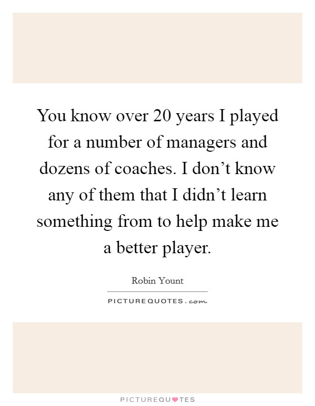 You know over 20 years I played for a number of managers and dozens of coaches. I don't know any of them that I didn't learn something from to help make me a better player. Picture Quote #1