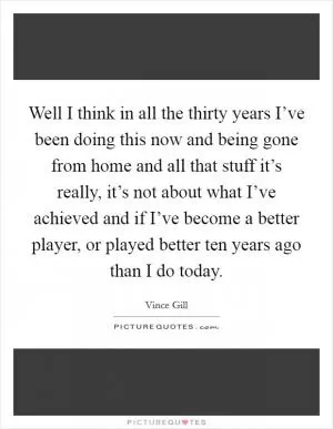 Well I think in all the thirty years I’ve been doing this now and being gone from home and all that stuff it’s really, it’s not about what I’ve achieved and if I’ve become a better player, or played better ten years ago than I do today Picture Quote #1