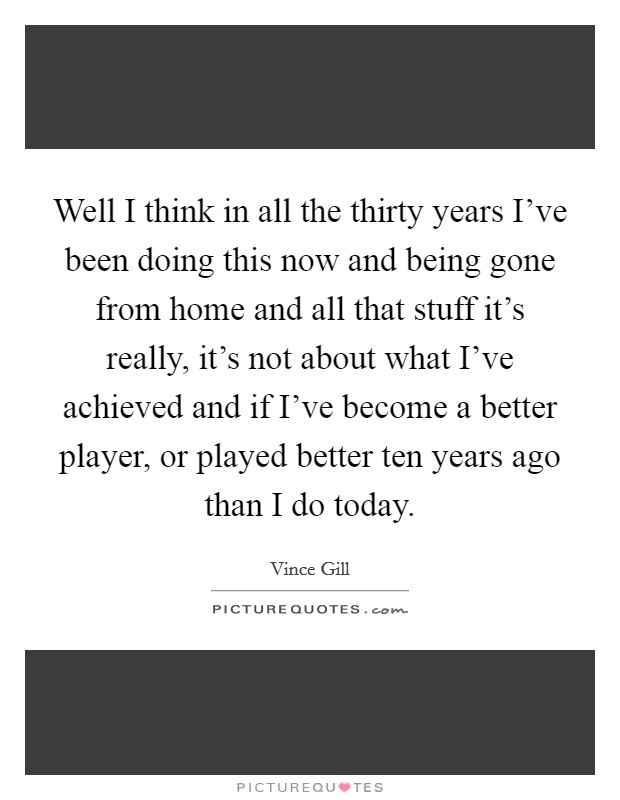Well I think in all the thirty years I've been doing this now and being gone from home and all that stuff it's really, it's not about what I've achieved and if I've become a better player, or played better ten years ago than I do today. Picture Quote #1