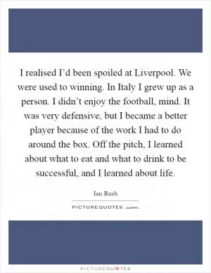 I realised I’d been spoiled at Liverpool. We were used to winning. In Italy I grew up as a person. I didn’t enjoy the football, mind. It was very defensive, but I became a better player because of the work I had to do around the box. Off the pitch, I learned about what to eat and what to drink to be successful, and I learned about life Picture Quote #1