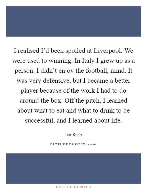 I realised I'd been spoiled at Liverpool. We were used to winning. In Italy I grew up as a person. I didn't enjoy the football, mind. It was very defensive, but I became a better player because of the work I had to do around the box. Off the pitch, I learned about what to eat and what to drink to be successful, and I learned about life. Picture Quote #1