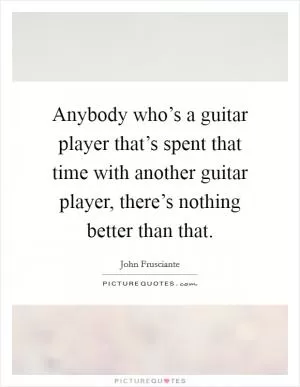 Anybody who’s a guitar player that’s spent that time with another guitar player, there’s nothing better than that Picture Quote #1