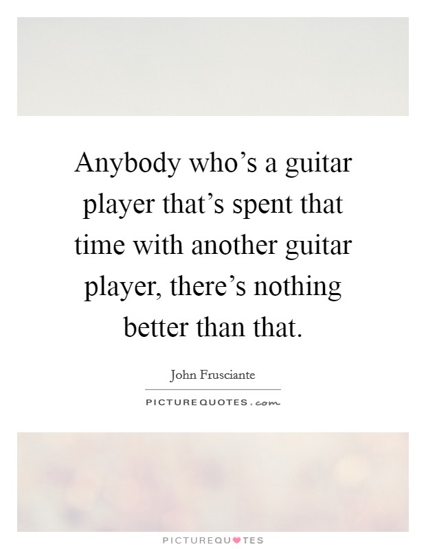 Anybody who's a guitar player that's spent that time with another guitar player, there's nothing better than that. Picture Quote #1