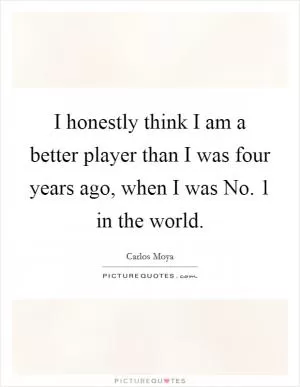 I honestly think I am a better player than I was four years ago, when I was No. 1 in the world Picture Quote #1