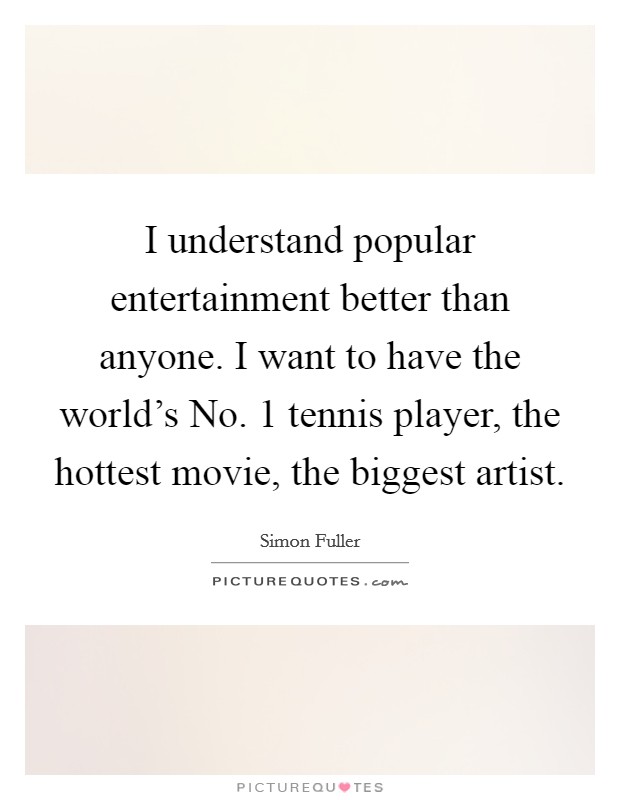 I understand popular entertainment better than anyone. I want to have the world's No. 1 tennis player, the hottest movie, the biggest artist. Picture Quote #1