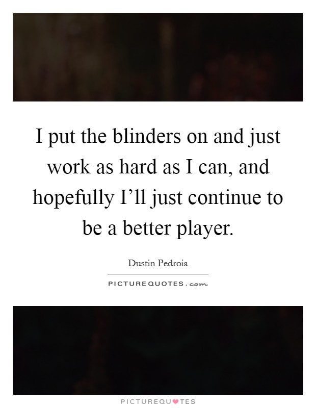 I put the blinders on and just work as hard as I can, and hopefully I'll just continue to be a better player. Picture Quote #1