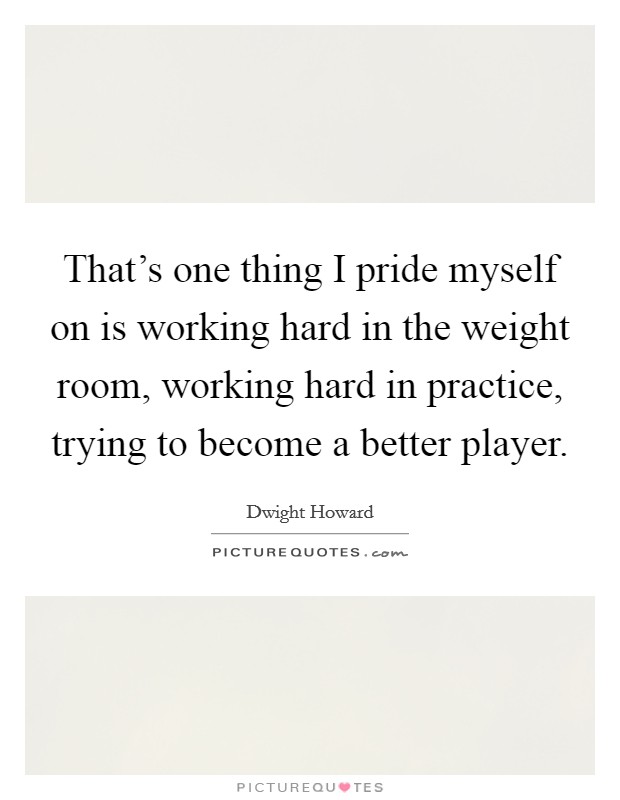 That's one thing I pride myself on is working hard in the weight room, working hard in practice, trying to become a better player. Picture Quote #1