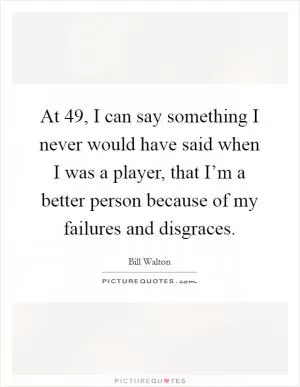 At 49, I can say something I never would have said when I was a player, that I’m a better person because of my failures and disgraces Picture Quote #1