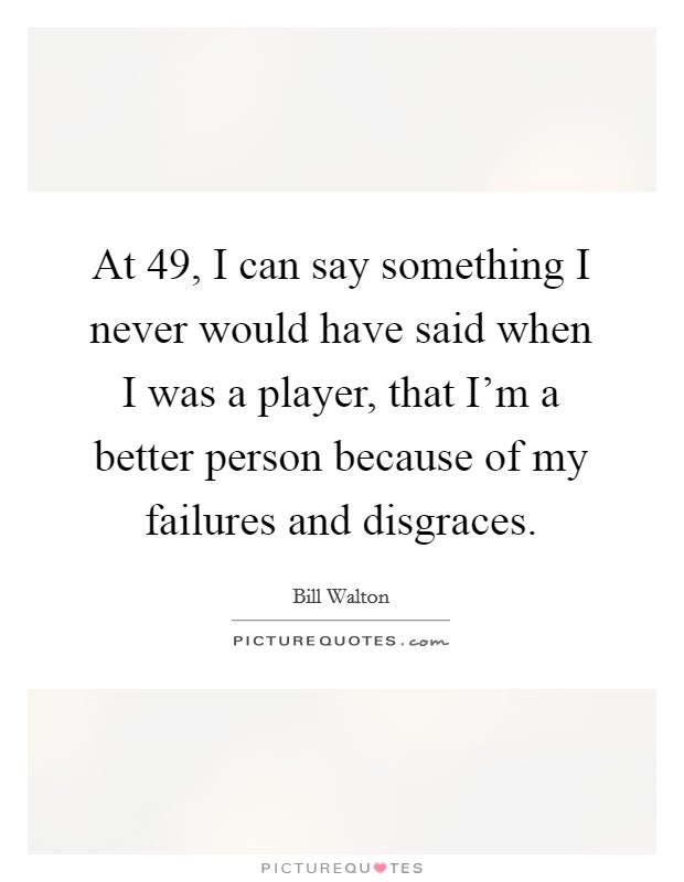 At 49, I can say something I never would have said when I was a player, that I'm a better person because of my failures and disgraces. Picture Quote #1