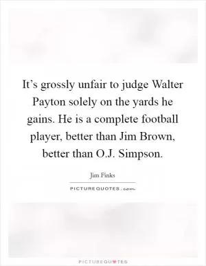 It’s grossly unfair to judge Walter Payton solely on the yards he gains. He is a complete football player, better than Jim Brown, better than O.J. Simpson Picture Quote #1