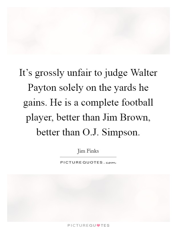 It's grossly unfair to judge Walter Payton solely on the yards he gains. He is a complete football player, better than Jim Brown, better than O.J. Simpson. Picture Quote #1