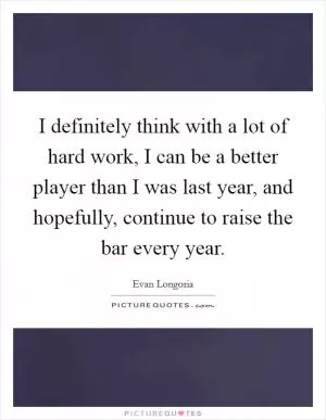 I definitely think with a lot of hard work, I can be a better player than I was last year, and hopefully, continue to raise the bar every year Picture Quote #1