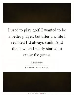 I used to play golf. I wanted to be a better player, but after a while I realized I’d always stink. And that’s when I really started to enjoy the game Picture Quote #1