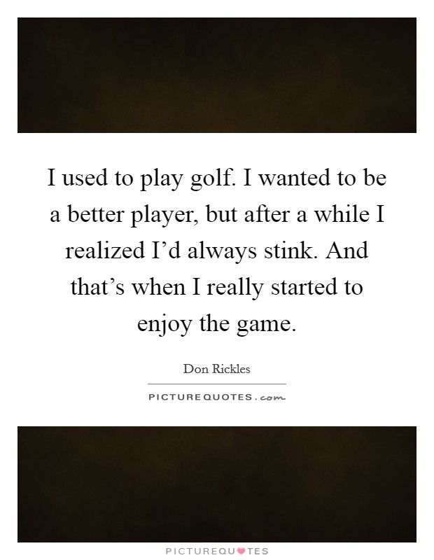 I used to play golf. I wanted to be a better player, but after a while I realized I'd always stink. And that's when I really started to enjoy the game. Picture Quote #1