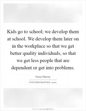 Kids go to school; we develop them at school. We develop them later on in the workplace so that we get better quality individuals, so that we get less people that are dependent or get into problems Picture Quote #1
