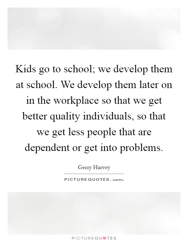 Kids go to school; we develop them at school. We develop them later on in the workplace so that we get better quality individuals, so that we get less people that are dependent or get into problems. Picture Quote #1
