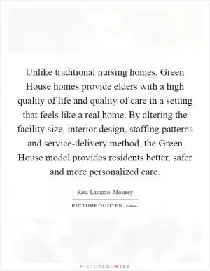 Unlike traditional nursing homes, Green House homes provide elders with a high quality of life and quality of care in a setting that feels like a real home. By altering the facility size, interior design, staffing patterns and service-delivery method, the Green House model provides residents better, safer and more personalized care Picture Quote #1