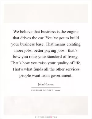 We believe that business is the engine that drives the car. You’ve got to build your business base. That means creating more jobs, better paying jobs - that’s how you raise your standard of living. That’s how you raise your quality of life. That’s what funds all the other services people want from government Picture Quote #1