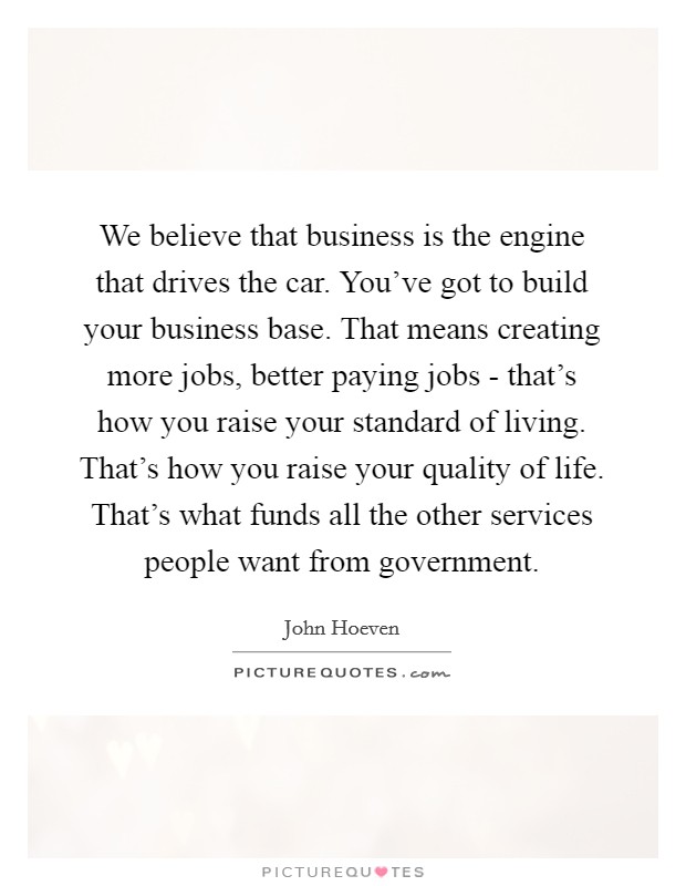 We believe that business is the engine that drives the car. You've got to build your business base. That means creating more jobs, better paying jobs - that's how you raise your standard of living. That's how you raise your quality of life. That's what funds all the other services people want from government. Picture Quote #1