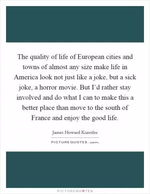 The quality of life of European cities and towns of almost any size make life in America look not just like a joke, but a sick joke, a horror movie. But I’d rather stay involved and do what I can to make this a better place than move to the south of France and enjoy the good life Picture Quote #1