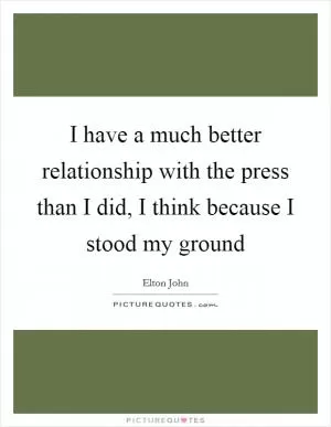 I have a much better relationship with the press than I did, I think because I stood my ground Picture Quote #1