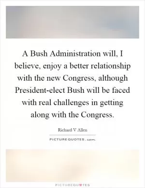 A Bush Administration will, I believe, enjoy a better relationship with the new Congress, although President-elect Bush will be faced with real challenges in getting along with the Congress Picture Quote #1