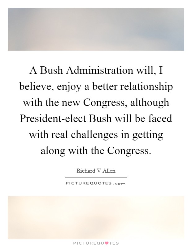 A Bush Administration will, I believe, enjoy a better relationship with the new Congress, although President-elect Bush will be faced with real challenges in getting along with the Congress. Picture Quote #1