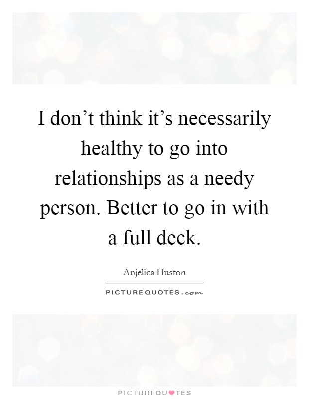 I don’t think it’s necessarily healthy to go into relationships as a needy person. Better to go in with a full deck Picture Quote #1