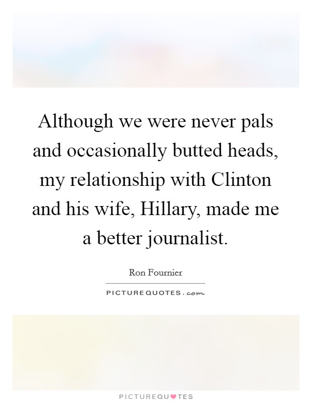 Although we were never pals and occasionally butted heads, my relationship with Clinton and his wife, Hillary, made me a better journalist. Picture Quote #1