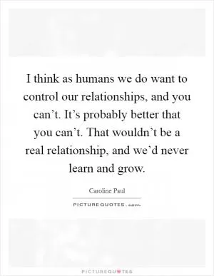 I think as humans we do want to control our relationships, and you can’t. It’s probably better that you can’t. That wouldn’t be a real relationship, and we’d never learn and grow Picture Quote #1