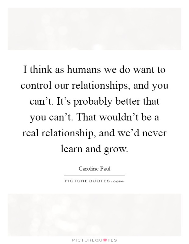 I think as humans we do want to control our relationships, and you can't. It's probably better that you can't. That wouldn't be a real relationship, and we'd never learn and grow. Picture Quote #1