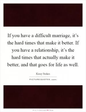 If you have a difficult marriage, it’s the hard times that make it better. If you have a relationship, it’s the hard times that actually make it better, and that goes for life as well Picture Quote #1