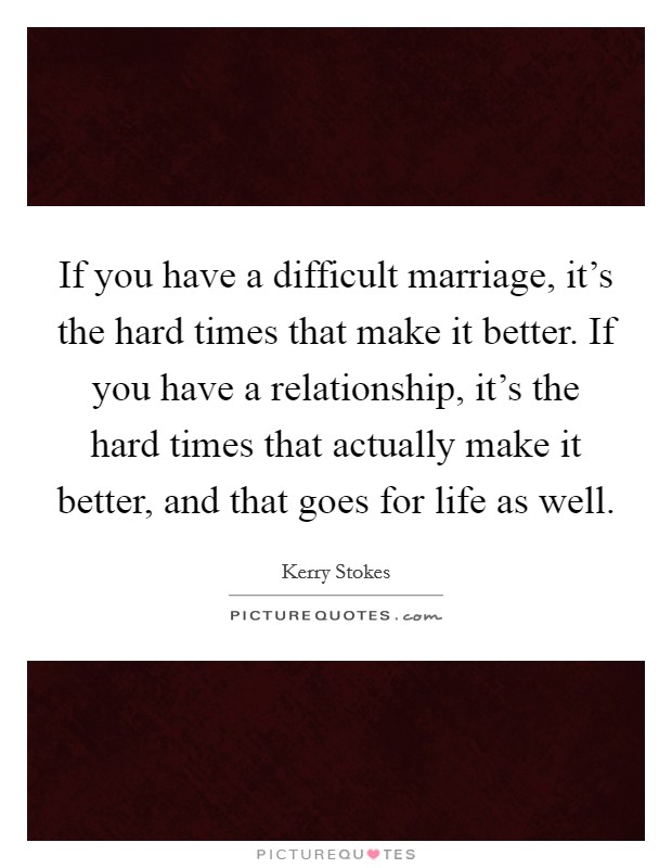If you have a difficult marriage, it's the hard times that make it better. If you have a relationship, it's the hard times that actually make it better, and that goes for life as well. Picture Quote #1