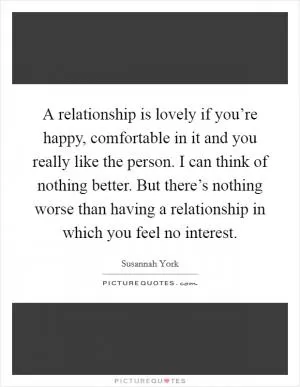 A relationship is lovely if you’re happy, comfortable in it and you really like the person. I can think of nothing better. But there’s nothing worse than having a relationship in which you feel no interest Picture Quote #1